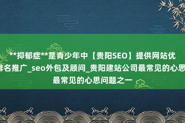 **抑郁症**是青少年中【贵阳SEO】提供网站优化_网络排名推广_seo外包及顾问_贵阳建站公司最常见的心思问题之一